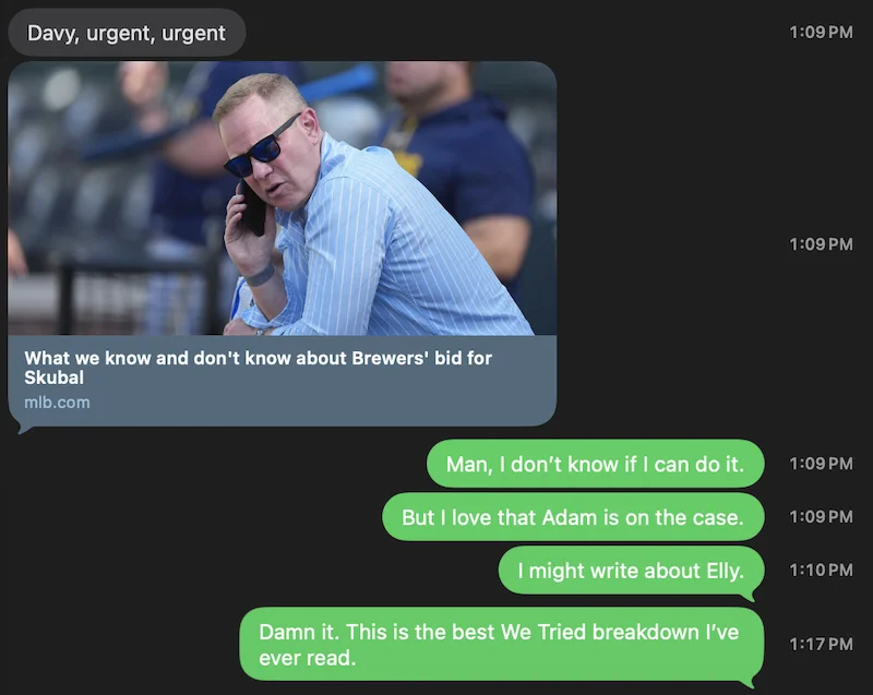 Text from a friend:
Davy, urgent, urgent
Link to an article: What we know and don't know about Brewers' bid for Skubal
My replies:
Man, I don't know if I can do it.
But I love that Adam is on the case.
I might write about Elly.
Damn it. This is the best We Tried breakdown I've ever read.